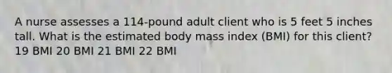 A nurse assesses a 114-pound adult client who is 5 feet 5 inches tall. What is the estimated body mass index (BMI) for this client? 19 BMI 20 BMI 21 BMI 22 BMI