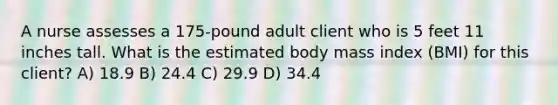 A nurse assesses a 175-pound adult client who is 5 feet 11 inches tall. What is the estimated body mass index (BMI) for this client? A) 18.9 B) 24.4 C) 29.9 D) 34.4