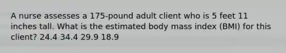 A nurse assesses a 175-pound adult client who is 5 feet 11 inches tall. What is the estimated body mass index (BMI) for this client? 24.4 34.4 29.9 18.9