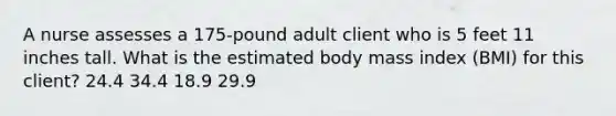 A nurse assesses a 175-pound adult client who is 5 feet 11 inches tall. What is the estimated body mass index (BMI) for this client? 24.4 34.4 18.9 29.9