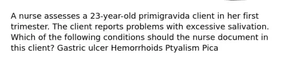 A nurse assesses a 23-year-old primigravida client in her first trimester. The client reports problems with excessive salivation. Which of the following conditions should the nurse document in this client? Gastric ulcer Hemorrhoids Ptyalism Pica