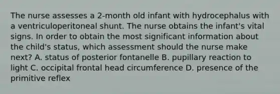 The nurse assesses a 2-month old infant with hydrocephalus with a ventriculoperitoneal shunt. The nurse obtains the infant's vital signs. In order to obtain the most significant information about the child's status, which assessment should the nurse make next? A. status of posterior fontanelle B. pupillary reaction to light C. occipital frontal head circumference D. presence of the primitive reflex