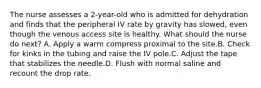 The nurse assesses a 2-year-old who is admitted for dehydration and finds that the peripheral IV rate by gravity has slowed, even though the venous access site is healthy. What should the nurse do next? A. Apply a warm compress proximal to the site.B. Check for kinks in the tubing and raise the IV pole.C. Adjust the tape that stabilizes the needle.D. Flush with normal saline and recount the drop rate.