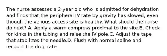 The nurse assesses a 2-year-old who is admitted for dehydration and finds that the peripheral IV rate by gravity has slowed, even though the venous access site is healthy. What should the nurse do next? A. Apply a warm compress proximal to the site.B. Check for kinks in the tubing and raise the IV pole.C. Adjust the tape that stabilizes the needle.D. Flush with normal saline and recount the drop rate.