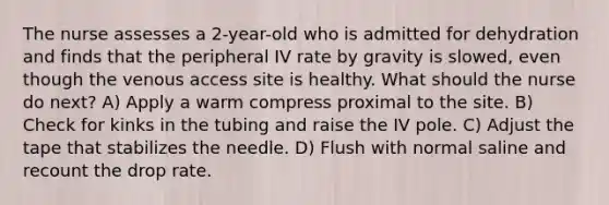 The nurse assesses a 2-year-old who is admitted for dehydration and finds that the peripheral IV rate by gravity is slowed, even though the venous access site is healthy. What should the nurse do next? A) Apply a warm compress proximal to the site. B) Check for kinks in the tubing and raise the IV pole. C) Adjust the tape that stabilizes the needle. D) Flush with normal saline and recount the drop rate.