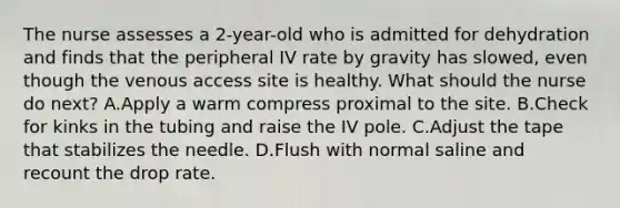 The nurse assesses a 2-year-old who is admitted for dehydration and finds that the peripheral IV rate by gravity has slowed, even though the venous access site is healthy. What should the nurse do next? A.Apply a warm compress proximal to the site. B.Check for kinks in the tubing and raise the IV pole. C.Adjust the tape that stabilizes the needle. D.Flush with normal saline and recount the drop rate.