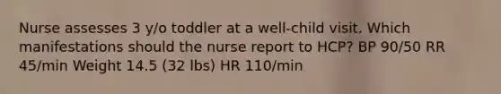 Nurse assesses 3 y/o toddler at a well-child visit. Which manifestations should the nurse report to HCP? BP 90/50 RR 45/min Weight 14.5 (32 lbs) HR 110/min