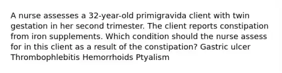 A nurse assesses a 32-year-old primigravida client with twin gestation in her second trimester. The client reports constipation from iron supplements. Which condition should the nurse assess for in this client as a result of the constipation? Gastric ulcer Thrombophlebitis Hemorrhoids Ptyalism