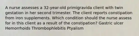 A nurse assesses a 32-year-old primigravida client with twin gestation in her second trimester. The client reports constipation from iron supplements. Which condition should the nurse assess for in this client as a result of the constipation? Gastric ulcer Hemorrhoids Thrombophlebitis Ptyalism