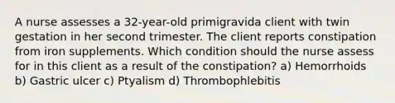 A nurse assesses a 32-year-old primigravida client with twin gestation in her second trimester. The client reports constipation from iron supplements. Which condition should the nurse assess for in this client as a result of the constipation? a) Hemorrhoids b) Gastric ulcer c) Ptyalism d) Thrombophlebitis