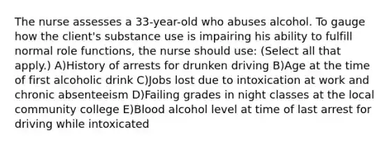 The nurse assesses a 33-year-old who abuses alcohol. To gauge how the client's substance use is impairing his ability to fulfill normal role functions, the nurse should use: (Select all that apply.) A)History of arrests for drunken driving B)Age at the time of first alcoholic drink C)Jobs lost due to intoxication at work and chronic absenteeism D)Failing grades in night classes at the local community college E)Blood alcohol level at time of last arrest for driving while intoxicated