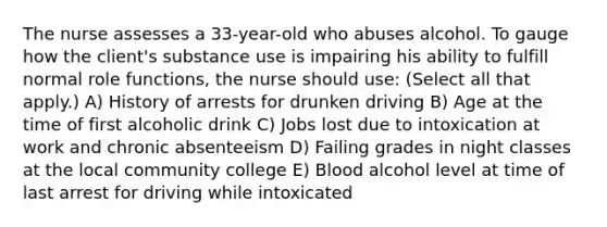 The nurse assesses a 33-year-old who abuses alcohol. To gauge how the client's substance use is impairing his ability to fulfill normal role functions, the nurse should use: (Select all that apply.) A) History of arrests for drunken driving B) Age at the time of first alcoholic drink C) Jobs lost due to intoxication at work and chronic absenteeism D) Failing grades in night classes at the local community college E) Blood alcohol level at time of last arrest for driving while intoxicated