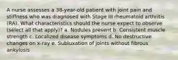 A nurse assesses a 38-year-old patient with joint pain and stiffness who was diagnosed with Stage III rheumatoid arthritis (RA). What characteristics should the nurse expect to observe (select all that apply)? a. Nodules present b. Consistent muscle strength c. Localized disease symptoms d. No destructive changes on x-ray e. Subluxation of joints without fibrous ankylosis