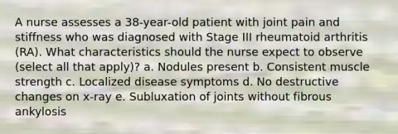 A nurse assesses a 38-year-old patient with joint pain and stiffness who was diagnosed with Stage III rheumatoid arthritis (RA). What characteristics should the nurse expect to observe (select all that apply)? a. Nodules present b. Consistent muscle strength c. Localized disease symptoms d. No destructive changes on x-ray e. Subluxation of joints without fibrous ankylosis