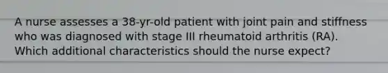 A nurse assesses a 38-yr-old patient with joint pain and stiffness who was diagnosed with stage III rheumatoid arthritis (RA). Which additional characteristics should the nurse expect?