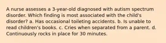 A nurse assesses a 3-year-old diagnosed with autism spectrum disorder. Which finding is most associated with the child's disorder? a. Has occasional toileting accidents. b. Is unable to read children's books. c. Cries when separated from a parent. d. Continuously rocks in place for 30 minutes.