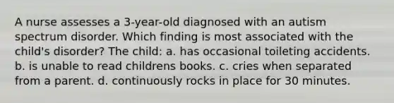 A nurse assesses a 3-year-old diagnosed with an autism spectrum disorder. Which finding is most associated with the child's disorder? The child: a. has occasional toileting accidents. b. is unable to read childrens books. c. cries when separated from a parent. d. continuously rocks in place for 30 minutes.