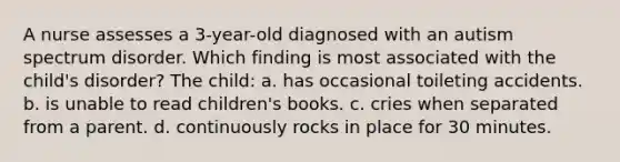 A nurse assesses a 3-year-old diagnosed with an autism spectrum disorder. Which finding is most associated with the child's disorder? The child: a. has occasional toileting accidents. b. is unable to read children's books. c. cries when separated from a parent. d. continuously rocks in place for 30 minutes.