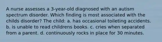 A nurse assesses a 3-year-old diagnosed with an autism spectrum disorder. Which finding is most associated with the childs disorder? The child: a. has occasional toileting accidents. b. is unable to read childrens books. c. cries when separated from a parent. d. continuously rocks in place for 30 minutes.