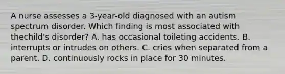 A nurse assesses a 3-year-old diagnosed with an autism spectrum disorder. Which finding is most associated with thechild's disorder? A. has occasional toileting accidents. B. interrupts or intrudes on others. C. cries when separated from a parent. D. continuously rocks in place for 30 minutes.