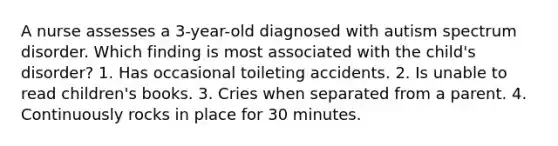 A nurse assesses a 3-year-old diagnosed with autism spectrum disorder. Which finding is most associated with the child's disorder? 1. Has occasional toileting accidents. 2. Is unable to read children's books. 3. Cries when separated from a parent. 4. Continuously rocks in place for 30 minutes.