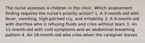 The nurse assesses 4 children in the clinic. Which assessment finding requires the nurse's priority action? 1. A 3-month-old with fever, vomiting, high-pitched cry, and irritability 2. A 9-month-old with diarrhea who is refusing fluids and cries without tears 3. An 11-month-old with cold symptoms and an abdominal breathing pattern 4. An 18-month-old who cries when the caregiver leaves