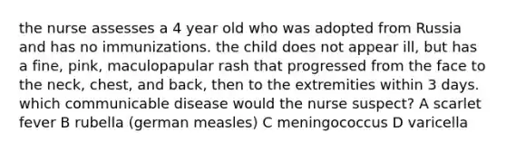 the nurse assesses a 4 year old who was adopted from Russia and has no immunizations. the child does not appear ill, but has a fine, pink, maculopapular rash that progressed from the face to the neck, chest, and back, then to the extremities within 3 days. which communicable disease would the nurse suspect? A scarlet fever B rubella (german measles) C meningococcus D varicella