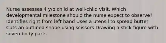 Nurse assesses 4 y/o child at well-child visit. Which developmental milestone should the nurse expect to observe? Identifies right from left hand Uses a utensil to spread butter Cuts an outlined shape using scissors Drawing a stick figure with seven body parts