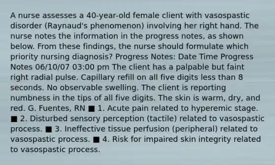 A nurse assesses a 40-year-old female client with vasospastic disorder (Raynaud's phenomenon) involving her right hand. The nurse notes the information in the progress notes, as shown below. From these findings, the nurse should formulate which priority nursing diagnosis? Progress Notes: Date Time Progress Notes 06/10/07 03:00 pm The client has a palpable but faint right radial pulse. Capillary refill on all five digits less than 8 seconds. No observable swelling. The client is reporting numbness in the tips of all five digits. The skin is warm, dry, and red. G. Fuentes, RN ■ 1. Acute pain related to hyperemic stage. ■ 2. Disturbed sensory perception (tactile) related to vasospastic process. ■ 3. Ineffective tissue perfusion (peripheral) related to vasospastic process. ■ 4. Risk for impaired skin integrity related to vasospastic process.