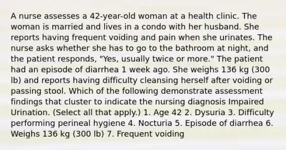 A nurse assesses a 42-year-old woman at a health clinic. The woman is married and lives in a condo with her husband. She reports having frequent voiding and pain when she urinates. The nurse asks whether she has to go to the bathroom at night, and the patient responds, "Yes, usually twice or more." The patient had an episode of diarrhea 1 week ago. She weighs 136 kg (300 lb) and reports having difficulty cleansing herself after voiding or passing stool. Which of the following demonstrate assessment findings that cluster to indicate the nursing diagnosis Impaired Urination. (Select all that apply.) 1. Age 42 2. Dysuria 3. Difficulty performing perineal hygiene 4. Nocturia 5. Episode of diarrhea 6. Weighs 136 kg (300 lb) 7. Frequent voiding