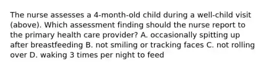 The nurse assesses a 4-month-old child during a well-child visit (above). Which assessment finding should the nurse report to the primary health care provider? A. occasionally spitting up after breastfeeding B. not smiling or tracking faces C. not rolling over D. waking 3 times per night to feed