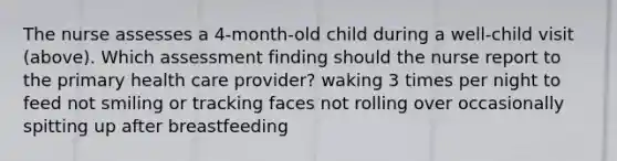 The nurse assesses a 4-month-old child during a well-child visit (above). Which assessment finding should the nurse report to the primary health care provider? waking 3 times per night to feed not smiling or tracking faces not rolling over occasionally spitting up after breastfeeding