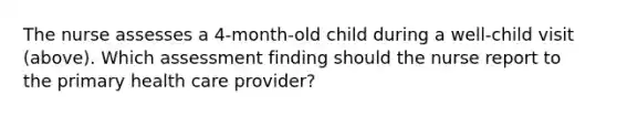 The nurse assesses a 4-month-old child during a well-child visit (above). Which assessment finding should the nurse report to the primary health care provider?