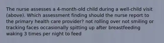 The nurse assesses a 4-month-old child during a well-child visit (above). Which assessment finding should the nurse report to the primary health care provider? not rolling over not smiling or tracking faces occasionally spitting up after breastfeeding waking 3 times per night to feed