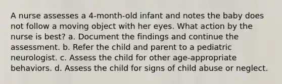 A nurse assesses a 4-month-old infant and notes the baby does not follow a moving object with her eyes. What action by the nurse is best? a. Document the findings and continue the assessment. b. Refer the child and parent to a pediatric neurologist. c. Assess the child for other age-appropriate behaviors. d. Assess the child for signs of child abuse or neglect.