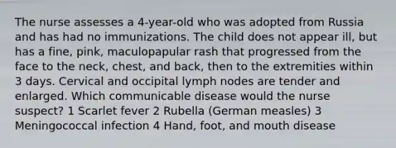 The nurse assesses a 4-year-old who was adopted from Russia and has had no immunizations. The child does not appear ill, but has a fine, pink, maculopapular rash that progressed from the face to the neck, chest, and back, then to the extremities within 3 days. Cervical and occipital lymph nodes are tender and enlarged. Which communicable disease would the nurse suspect? 1 Scarlet fever 2 Rubella (German measles) 3 Meningococcal infection 4 Hand, foot, and mouth disease