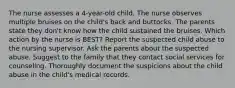 The nurse assesses a 4-year-old child. The nurse observes multiple bruises on the child's back and buttocks. The parents state they don't know how the child sustained the bruises. Which action by the nurse is BEST? Report the suspected child abuse to the nursing supervisor. Ask the parents about the suspected abuse. Suggest to the family that they contact social services for counseling. Thoroughly document the suspicions about the child abuse in the child's medical records.