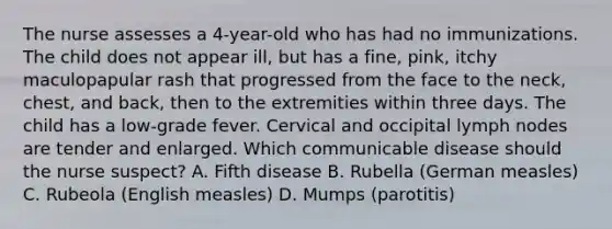 The nurse assesses a 4-year-old who has had no immunizations. The child does not appear ill, but has a fine, pink, itchy maculopapular rash that progressed from the face to the neck, chest, and back, then to the extremities within three days. The child has a low-grade fever. Cervical and occipital lymph nodes are tender and enlarged. Which communicable disease should the nurse suspect? A. Fifth disease B. Rubella (German measles) C. Rubeola (English measles) D. Mumps (parotitis)