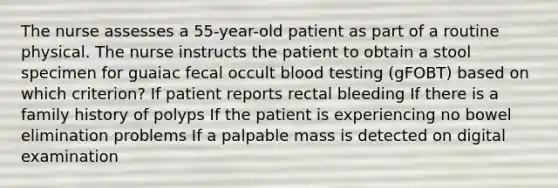 The nurse assesses a 55-year-old patient as part of a routine physical. The nurse instructs the patient to obtain a stool specimen for guaiac fecal occult blood testing (gFOBT) based on which criterion? If patient reports rectal bleeding If there is a family history of polyps If the patient is experiencing no bowel elimination problems If a palpable mass is detected on digital examination