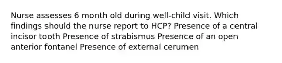 Nurse assesses 6 month old during well-child visit. Which findings should the nurse report to HCP? Presence of a central incisor tooth Presence of strabismus Presence of an open anterior fontanel Presence of external cerumen