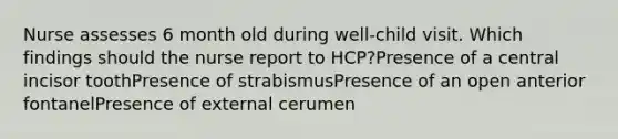 Nurse assesses 6 month old during well-child visit. Which findings should the nurse report to HCP?Presence of a central incisor toothPresence of strabismusPresence of an open anterior fontanelPresence of external cerumen