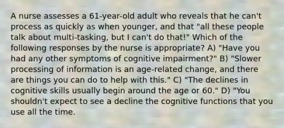 A nurse assesses a 61-year-old adult who reveals that he can't process as quickly as when younger, and that "all these people talk about multi-tasking, but I can't do that!" Which of the following responses by the nurse is appropriate? A) "Have you had any other symptoms of cognitive impairment?" B) "Slower processing of information is an age-related change, and there are things you can do to help with this." C) "The declines in cognitive skills usually begin around the age or 60." D) "You shouldn't expect to see a decline the cognitive functions that you use all the time.