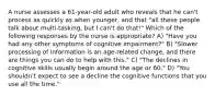 A nurse assesses a 61-year-old adult who reveals that he can't process as quickly as when younger, and that "all these people talk about multi-tasking, but I can't do that!" Which of the following responses by the nurse is appropriate? A) "Have you had any other symptoms of cognitive impairment?" B) "Slower processing of information is an age-related change, and there are things you can do to help with this." C) "The declines in cognitive skills usually begin around the age or 60." D) "You shouldn't expect to see a decline the cognitive functions that you use all the time."