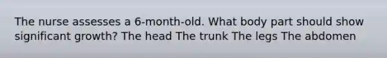 The nurse assesses a 6-month-old. What body part should show significant growth? The head The trunk The legs The abdomen