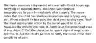 The nurse assesses a 6-year-old who was admitted 4 hours ago following an appendectomy. The child had morphine intravenously for pain immediately after surgery. The nurse notes that the child has shallow respirations and is lying very still. When asked if he has pain, the child very quickly says, "No!" The most appropriate action by the nurse would be to: A. Reassess the child in one hour. B. Administer the prescribed dose of morphine. C. Call the physician to report signs of respiratory distress. D. Ask the child's parents to notify the nurse if the child complains of pain.