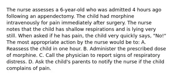 The nurse assesses a 6-year-old who was admitted 4 hours ago following an appendectomy. The child had morphine intravenously for pain immediately after surgery. The nurse notes that the child has shallow respirations and is lying very still. When asked if he has pain, the child very quickly says, "No!" The most appropriate action by the nurse would be to: A. Reassess the child in one hour. B. Administer the prescribed dose of morphine. C. Call the physician to report signs of respiratory distress. D. Ask the child's parents to notify the nurse if the child complains of pain.