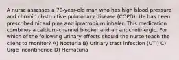 A nurse assesses a 70-year-old man who has high blood pressure and chronic obstructive pulmonary disease (COPD). He has been prescribed nicardipine and ipratropium inhaler. This medication combines a calcium-channel blocker and an anticholinergic. For which of the following urinary effects should the nurse teach the client to monitor? A) Nocturia B) Urinary tract infection (UTI) C) Urge incontinence D) Hematuria