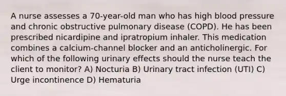 A nurse assesses a 70-year-old man who has high blood pressure and chronic obstructive pulmonary disease (COPD). He has been prescribed nicardipine and ipratropium inhaler. This medication combines a calcium-channel blocker and an anticholinergic. For which of the following urinary effects should the nurse teach the client to monitor? A) Nocturia B) Urinary tract infection (UTI) C) Urge incontinence D) Hematuria