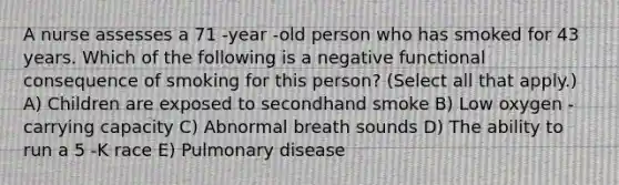 A nurse assesses a 71 -year -old person who has smoked for 43 years. Which of the following is a negative functional consequence of smoking for this person? (Select all that apply.) A) Children are exposed to secondhand smoke B) Low oxygen -carrying capacity C) Abnormal breath sounds D) The ability to run a 5 -K race E) Pulmonary disease