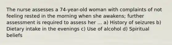 The nurse assesses a 74-year-old woman with complaints of not feeling rested in the morning when she awakens; further assessment is required to assess her ... a) History of seizures b) Dietary intake in the evenings c) Use of alcohol d) Spiritual beliefs